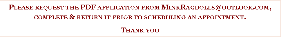 Text Box: Please request the PDF application from MinkRagdolls@outlook.com,complete & return it prior to scheduling an appointment.  Thank you 