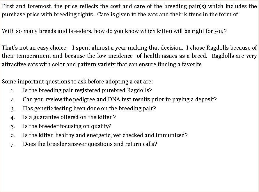 Text Box: First and foremost, the price reflects the cost and care of the breeding pair(s) which includes the purchase price with breeding rights.  Care is given to the cats and their kittens in the form of With so many breeds and breeders, how do you know which kitten will be right for you?  Thats not an easy choice.   I spent almost a year making that decision.  I chose Ragdolls because of their temperament and because the low incidence  of health issues as a breed.  Ragdolls are very attractive cats with color and pattern variety that can ensure finding a favorite.  Some important questions to ask before adopting a cat are:      1.	Is the breeding pair registered purebred Ragdolls?      2.	Can you review the pedigree and DNA test results prior to paying a deposit?        3.	Has genetic testing been done on the breeding pair?       4.	Is a guarantee offered on the kitten?       5.	Is the breeder focusing on quality?       6.	Is the kitten healthy and energetic, vet checked and immunized?       7.	Does the breeder answer questions and return calls?  
